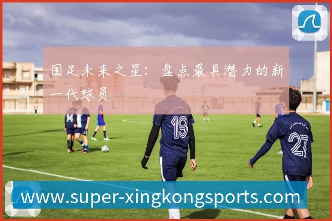 国足未来之星:盘点最具潜力的新一代球员